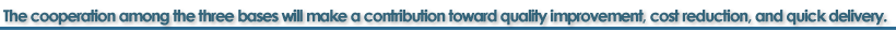 The cooperation among the three bases will make a contribution toward quality improvement, cost reduction, and quick delivery.