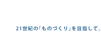 21世紀の｢ものづくり｣を目指して。